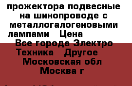 прожектора подвесные на шинопроводе с металлогалогеновыми лампами › Цена ­ 40 000 - Все города Электро-Техника » Другое   . Московская обл.,Москва г.